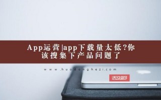 App运营|app下载量太低?你该搜集下产品问题了